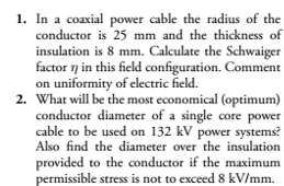 1. In a coaxial power cable the radius of the
conductor is 25 mm and the thickness of
insulation is 8 mm. Calculate the Schwaiger
factor n in this field configuration. Comment
on uniformity of electric field.
2. What will be the most economical (optimum)
conductor diameter of a single core power
cable to be used on 132 kV power systems?
Also find the diameter over the insulation
provided to the conductor if the maximum
permissible stress is not to exceed 8 kV/mm.