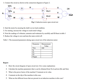 1. Connect the circuit as shown in the connection diagram in Figure 2.
127v
U
11
U
A
IM
127v
>
VLL1
V
V
No-
Shaft
127v
VLL2
W
12
W
A
Fig. 2. Induction motor open circuit test
2. Start the motor by ensuring the shaft is at no load condition.
3. For starting, increase the voltage to reach rated voltage.
4. Note the readings of voltmeter, ammeter and wattmeter by carefully and fill them in table 1
5. Reduce the voltage to zero and turn the main switch off.
Table 1: The measured parameters during open circuit test of the induction motor
Parameter
Measurement
Value
VLL
240
IL
P1
P2
Pinput
Report
1. Draw the circuit diagram of open circuit test. Give some explanations
2. Calculate the machine parameters that is can be obtained from No-Load test (Rc and Xm).
3. What is the power factor of the machine? Comment on its value.
4. Comment on the slip of the machine in this case.
5. What are the different losses that are present in an induction machine in this case?