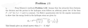 Problem #1
(₂
From Scherrer's textbook Problem 1.16: Assume that the attractive force between
the electron and the proton in the hydrogen atom follows an arbitrary power law of the form
F = kr for 3-1 and k a constant. Use Bohr's quantization rule for the angular momentum
to show that the energy levels in the hydrogen atom are given by:
En = ²/43
ħ²n²1
m
8+1/3+3
1
( 12 + 8 + 1)
This formula gives an absurd answer when 3= -3; why?