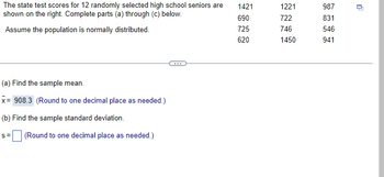 The state test scores for 12 randomly selected high school seniors are
shown on the right. Complete parts (a) through (c) below.
Assume the population is normally distributed.
(a) Find the sample mean.
x= 908.3 (Round to one decimal place as needed.)
(b) Find the sample standard deviation.
S=
(Round to one decimal place as needed.)
1421
690
725
620
1221
722
746
1450
987
831
546
941
0