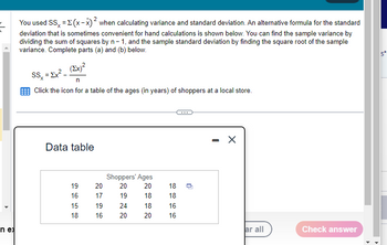 4
n ex
You used SS = x (x-x)² when calculating variance and standard deviation. An alternative formula for the standard
deviation that is sometimes convenient for hand calculations is shown below. You can find the sample variance by
dividing the sum of squares by n-1, and the sample standard deviation by finding the square root of the sample
variance. Complete parts (a) and (b) below.
(Ex)²
SS = Ex².
Click the icon for a table of the ages (in years) of shoppers at a local store.
Data table
19
16
15
18
20
17
19
16
Shoppers' Ages
20
20
18
18
20
19
24
20
18
18
16
16
n
X
ar all
Check answer