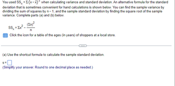 You used SS, = Σ(x-x) when calculating variance and standard deviation. An alternative formula for the standard
deviation that is sometimes convenient for hand calculations is shown below. You can find the sample variance by
dividing the sum of squares by n-1, and the sample standard deviation by finding the square root of the sample
variance. Complete parts (a) and (b) below.
(Ex)²
SSx
Click the icon for a table of the ages (in years) of shoppers at a local store.
= Σχε
(a) Use the shortcut formula to calculate the sample standard deviation.
S=
(Simplify your answer. Round to one decimal place as needed.)