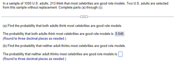 In a sample of 1000 U.S. adults, 213 think that most celebrities are good role models. Two U.S. adults are selected
from this sample without replacement. Complete parts (a) through (c).
(a) Find the probability that both adults think most celebrities are good role models.
The probability that both adults think most celebrities are good role models is 0.045.
(Round to three decimal places as needed.)
(b) Find the probability that neither adult thinks most celebrities are good role models.
The probability that neither adult thinks most celebrities are good role models is
(Round to three decimal places as needed.)
