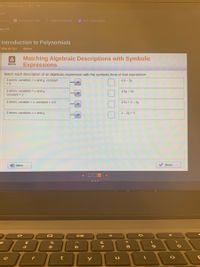 d cunconons of A
com
G uroan zat on world
Gamcstar Mechan
= unt Ass00sment
bra 1 A
Introduction to Polynomials
Warm-Up
Active
Matching Algebraic Descriptions with Symbolic
Expressions
Warm-Up
Match each description of an algebraic expression with the symbolic form of that expression.
3 terms; variables = x and y; constant
= 3
4.5 - 2x
3 terms; variables = x and y;
constant = 2
4.5y – 2x
2 terms; variable = x; constant = 4.5
4.5x + 2 - 3y
2 terms; variables = x and y
x- 2y + 3
D Intro
Done
DII
23
&
8
e
r
