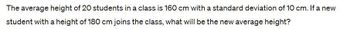 The average height of 20 students in a class is 160 cm with a standard deviation of 10 cm. If a new
student with a height of 180 cm joins the class, what will be the new average height?