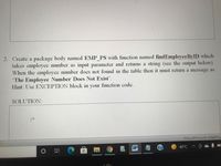 2. Create a package body named EMP_PS with function named findEmployeeByID which
takes employee number as input parameter and returns a string (see the output below).
When the employee number does not found in the table then it must return a message as
"The Employee Number Does Not Exist'.
Hint: Use EXCEPTION block in your function code.
SOLUTION:
(as ll NI) a;
W
40°C
