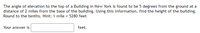 The angle of elevation to the top of a Building in New York is found to be 5 degrees from the ground at a
distance of 2 miles from the base of the building. Using this information, find the height of the building.
Round to the tenths. Hint: 1 mile = 5280 feet
Your answer is
feet.
