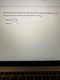 ### Determining the Molality and Molarity of a Sodium Chloride Solution

In this educational exercise, you will determine the molality and molarity of a sodium chloride (NaCl) solution. The solution is prepared by adding 216.0 grams of solid NaCl to 612.0 grams of water. The density of the resultant saline solution is 1.1972 grams per milliliter (g/mL).

**Given Data:**
- Mass of NaCl = 216.0 g
- Mass of water = 612.0 g
- Density of saline solution = 1.1972 g/mL

**Formulas to Use:**
1. **Molality (m)**:
   \[
   \text{molality (m)} = \frac{\text{moles of solute}}{\text{mass of solvent (kg)}}
   \]

2. **Molarity (M)**:
   \[
   \text{molarity (M)} = \frac{\text{moles of solute}}{\text{volume of solution (L)}}
   \]

To find these quantities, follow these steps:

1. **Calculate the Moles of NaCl**:
   - Molar mass of NaCl = 58.44 g/mol
   - Moles of NaCl = \(\frac{216.0 \text{ g}}{58.44 \text{ g/mol}}\)

2. **Convert the Mass of Water to Kilograms**:
   - Mass of water (kg) = \(\frac{612.0 \text{ g}}{1000}\)

3. **Determine the Volume of the Solution**:
   - Total mass of solution = mass of NaCl + mass of water 
   - Volume of solution (mL) = \(\frac{\text{total mass}}{\text{density}}\)
   - Convert volume from mL to L

4. **Calculate Molality**:
   \[
   \text{molality (m)} = \frac{\text{moles of NaCl}}{\text{mass of water (kg)}}
   \]

5. **Calculate Molarity**:
   \[
   \text{molarity (M)} = \frac{\text{moles of NaCl}}{\text{volume of solution (L)}}
   \]

**Input Fields:**

- **