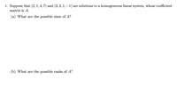 1. Suppose that (2,1, 4, 7) and (3, 2, 1, –1) are solutions to a homogeneous linear system, whose coefficient
matrix is A.
(a) What are the possible sizes of A?
(b) What are the possible ranks of A?
