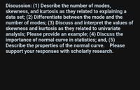 Discussion: (1) Describe the number of modes,
skewness, and kurtosis as they related to explaining a
data set; (2) Differentiate between the mode and the
number of modes; (3) Discuss and interpret the values of
skewness and kurtosis as they related to univariate
analysis; Please provide an example; (4) Discuss the
importance of normal curve in statistics; and, (5)
Describe the properties of the normal curve. Please
support your responses with scholarly research.
