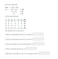 Here is the original LP
z = 3x1 + 2x2
2x1+ 12
max
s.t.
< 100
< 80
< 40
and the optimal tableau:
S1
S2
83 rhs
1
1
1
180
1
-1
2
60
0 0 0
0 1
-1
1
1 20
1
-1 0
20
Use decimals with no extra zero's:
1. What is the allowable increase for constraint 2
2. What is the allowable decrease for constraint 2
3. What is allowable increase for BV coefficient c2
4. What is allowable decrease for c2
5. Will {x2,s3, x1} be BV for a bfs if b2 is changed to 30 Y/N
