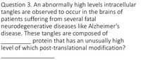 Question 3. An abnormally high levels intracellular
tangles are observed to occur in the brains of
patients suffering from several fatal
neurodegenerative diseases like Alzheimer's
disease. These tangles are composed of
protein that has an unusually high
level of which post-translational modification?
