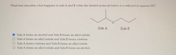 What best describes what happens to side A and B when the labeled molecule below it is refluxed in aqueous HI?
Side A forms an alcohol and Side B forms an alkyl iodide.
O Side A forms an alkyl iodide and Side B forms a ketone.
Side A forms a ketone and Side B forms an alkyl iodide.
Side A forms an alkyl iodide and Side B forms an alcohol.
Side A
Side B