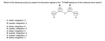 Which of the following would you expect for the proton signals in the 1H NMR spectrum of the molecule show below?
B
A: triplet: integration: 3
B: quartet; integration: 2
A: triplet, integration: 6
B: quartet, integration: 2
A: triplet, integration: 2
B: quartet, integration: 3
A: quartet; integration: 3
B: triplet; integration: 2
(H₂C)
A
H₂
B
H₂
(CH3)
A