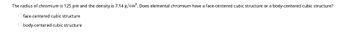 The radius of chromium is 125 pm and the density is 7.14 g/cm³. Does elemental chromium have a face-centered cubic structure or a body-centered cubic structure?
face-centered cubic structure
Obody-centered cubic structure