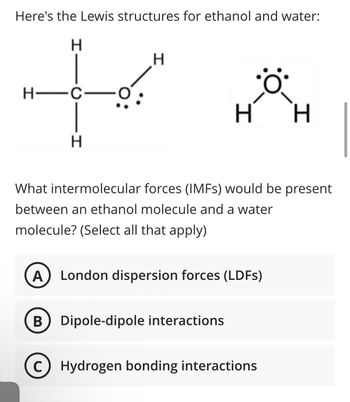 Here's the Lewis structures for ethanol and water:
H
H—C—
H
H
H H
What intermolecular forces (IMFs) would be present
between an ethanol molecule and a water
molecule? (Select all that apply)
A London dispersion forces (LDFs)
B Dipole-dipole interactions
с Hydrogen bonding interactions