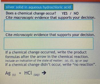 silver solid in aqueous hydrochloric acid
YES / NO
Does a chemical change occur?
Cite macroscopic evidence that supports your decision.
Cite microscopic evidence that supports your decision.
If a chemical change occurred, write the product
formulas after the arrow in the chemical reaction.
Include an indication of the state of matter: (s), (I), (g) or (aq)
If a chemical change didn't occur, write "no reaction".
➜
Ag (5)
+ HCL
(aq)