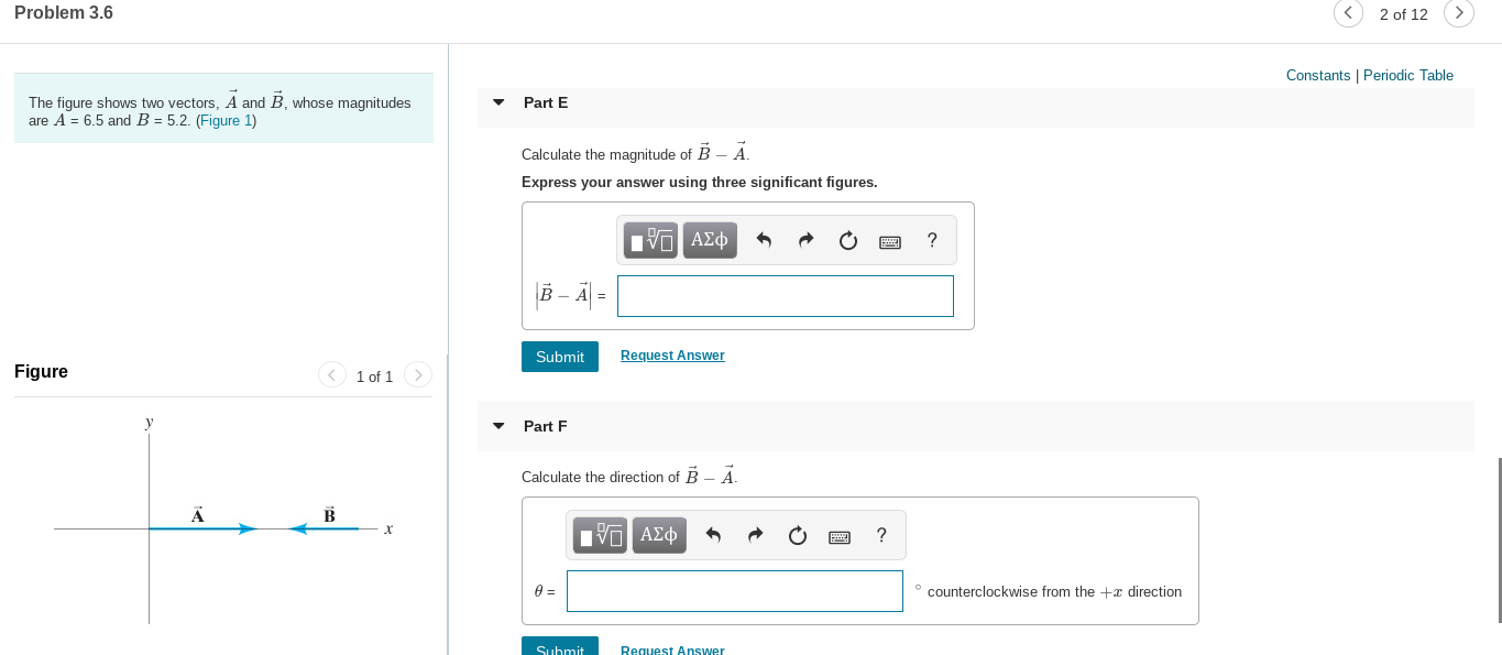 2 of 12
Problem 3.6
Constants | Periodic Table
The figure shows two vectors, A and B, whose magnitudes
are A = 6,5 and B = 5.2. (Figure 1)
Part E
Calculate the magnitude of B - Ä.
Express your answer using three significant figures.
να ΑΣφ
B – Ä| =
Request Answer
Submit
Figure
< 1 of 1 >
Part F
Calculate the direction of B -A.
Πνα ΑΣφ
counterclockwise from the +x direction
Request Answer
Suhmit

