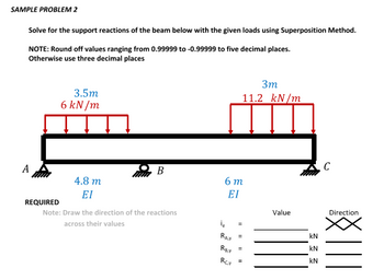 SAMPLE PROBLEM 2
Solve for the support reactions of the beam below with the given loads using Superposition Method.
NOTE: Round off values ranging from 0.99999 to -0.99999 to five decimal places.
Otherwise use three decimal places
3.5m
6 kN/m
B
A
6 m
4.8 m
ΕΙ
ΕΙ
REQUIRED
Note: Draw the direction of the reactions
across their values
3m
11.2 kN/m
Value
16
KN
RAY
=
KN
Z
Ray
=
KN
Rcv
=
C
Direction