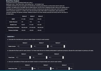 Break-Even Analysis
The general formula for calculating break-even units is
Break-even Units = Total Fixed Costs / (Unit Selling Price - Unit Variable Cost)
In StratSim total fixed costs can be broken into discretionary marketing expenditures as well as fixed costs for plant and
overhead. The selling price is the MSRP less the dealer discount, and the cost of materials and labor make up the variable cost. In
this assignment you will allocate fixed costs across a portfolio of products and calculate the break-even units for each product.
A firm's production capacity is 1.4 million units, with annual fixed costs of $2.2 billion for depreciation, plant maintenance,
corporate marketing, and general overhead. Additional values for the three vehicles produced and sold by the firm are shown in
the table below:
Vehicle X
Vehicle Y
Vehicle Z
MSRP
$11,800
$19,000
$44,300
Dealer Discount
8%
13%
14%
Variable Cost
Advertising & Promotion
$8,300
$11,600
$27,900
$38,000,000 $74,000,000
$99,000,000
Previous Unit Sales
500,000
400,000
300,000
QUESTION 1
a. Calculate the manufacturer's price to dealer (dealer invoice) for each product.
Dealer Invoice
$ 0
Vehicle X
Vehicle Y
$ 0
Vehicle Z
b. Calculate the fixed costs for each product. For fixed costs that are not directly attributable to particular products, allocate the costs based on previous unit sales.
Fixed Costs
$ 0
Vehicle X
$ 0
Vehicle Y
Vehicle Z
c. Use your calculations of fixed costs and dealer invoice to compute break-even units for each vehicle.
Break-Even Units
0
Vehicle X
units
0
Vehicle Y
units
0
Vehicle Z
units