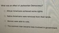 What was an effect of Jacksonian Democracy?
O African Americans achieved some rights.
O Native Americans were removed from their lands.
O Women were able to vote.
O The common man became less involved in government.
