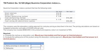 TB Problem Qu. 12-120 (Algo) Quamma Corporation makes a...
Quamma Corporation makes a product that has the following costs:
Direct materials
Direct labor
Variable manufacturing overhead
Fixed manufacturing overhead
Variable selling and administrative expenses
Fixed selling and administrative expenses
Per Unit
$16.90
$14.50
$ 1.80
$ 3.50
a. Markup percentage on absorption cost
b. Selling price
Per Year
%
$726,000
The company uses the absorption costing approach to cost-plus pricing as described in the text. The pricing calculations are based on
budgeted production and sales of 33,000 units per year.
The company has invested $580,000 in this product and expects a return on investment of 16%.
$558,000
Required:
a. Compute the markup on absorption cost. (Round your intermediate and final answer to 2 decimal places.)
b. Compute the selling price of the product using the absorption costing approach. (Round your intermediate and final answer to 2
decimal places.)