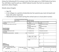 Using the following W-2 to answer were the item goes on a 1040 federal tax form.
You will likely need to pull up a 2020 Federal Income Tax form to answer the
questions about Angela.
Details about Angela:
Age 22
• Is at college on a partial scholarship but her parents pay room & board and
help with other expenses
• Worked 20 hours/week during the school year at a local plant nursery
a Employee's social security number For Official Use Only
085-XX-XXXX
OMB No. 1545-0008
b Employer Identification Number (EIN)
55-XXXXXXX
1 Wages, tips, other compensation 2 Federal income tax withheld
$13,312.00
$1,535.55
c Employer's name, address, and ZIP code
3 Social security wages
4 Social secuity tax withheld
$13,312.00
$825.34
5 Medicare wages and tips
6 Medicare tax withheld
$193.02
$13,312.00
Sunny Grow Nursery
777 Rosewood Blvd.
San Jose, CA 95102
7 Social security tips
8 Allocated tips
d Employee's social security number
085-XX-XXXX
9 Verification Code
10 Dependent care benefits
e Employee's first name and initial
Last name
Suff. 11 Nonqualfied plans
12a See instructions for box 12
Statutory
13 employee
Retirement Third-party
plan
sick pay
12b
14 Other
12c
12d
ANGELA LI
123 Sunnytown Ln.
San Jose, CA 94204
f Employee's address and ZIP code
15 State
Employer's State ID number
18 Local wages, tips, etc.
16 State wages, tips, etc.
$13,312.00
17 State income tax
19 Local income tax
20 Locality name
CA
55-XXXXXXX
$190.42
Department of the Treasury - IRS
