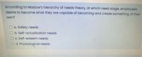 According to Maslow's hierarchy of needs theory, at which need stage, employees
desire to become what they are capable of becoming and create something of their
own?
O a. Safety needs
O b. Self-actualization needs
O c. Self-esteem needs
O d. Physiological needs
