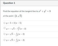 Question 1
Find the equation of the tangent line to a? + y? = 9
at the point (2, v5)
O y = 5+2 (a - 5)
V3
y = -V5 - (a - 2)
O y = V5 - (x – 2)
V3
O y = V5+ (x – 2)
V3
