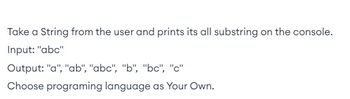 **Task Description:**

The goal is to create a program that takes a string input from the user and prints all possible substrings to the console.

**Example:**

- **Input:** "abc"
- **Output:** "a", "ab", "abc", "b", "bc", "c"

**Instructions:**

You can choose any programming language to implement this task.

There are no graphs or diagrams accompanying the text.