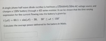 A single phase half wave diode rectifier is fed from a 170V(RMS) 50Hz AC voltage source, and
charges a 120V battery through a 402 series resistor. It can be shown that the time varying
expression for the current flowing into the battery is given by:
i (wt) = 60.1 x sin(at) - 30,
30 wt 150°
Calculate the average power delivered to the battery in Watts.