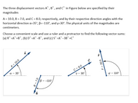 The three displacement vectors A°, B° , and C* in Figure below are specified by their
magnitudes
A = 10.0, B = 7.0, and C = 8.0, respectively, and by their respective direction angles with the
horizontal direction a=35°, B--110°, and y=30°. The physical units of the magnitudes are
centimeters.
Choose a convenient scale and use a ruler and a protractor to find the following vector sums:
(a) R° =A° +B°, (b) D° =A° -B°, and (c) S° =A° -3B" +C°
A = 10.0
C = 8.0
y = 30°
a = 35°
B = -110°,
110°
14
B = 7.0
F = 20.0
