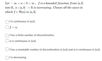 Let − ∞<a<b<∞, f is a bounded function from [a, b]
into R, a [a, b] → R is increasing. Choose all the cases in
which f = R(a) in [a, b].
f is continuous in [a,b].
f = a.
f has a finite number of discontinuities.
a is continuous in [a,b].
f has a countable number of discontinuities in [a,b] and a is continuous in [a,b].
f is decreasing.