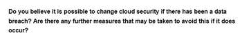 Do you believe it is possible to change cloud security if there has been a data
breach? Are there any further measures that may be taken to avoid this if it does
occur?