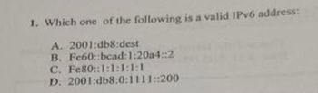 1. Which one of the following is a valid IPv6 address:
A. 2001:db8:dest
B. Fe60::bead: 1:20a4::2
C. Fe80::1:1:18:1
D. 2001:db8:0:1111::200