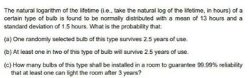 The natural logarithm of the lifetime (i.e., take the natural log of the lifetime, in hours) of a
certain type of bulb is found to be normally distributed with a mean of 13 hours and a
standard deviation of 1.5 hours. What is the probability that:
(a) One randomly selected bulb of this type survives 2.5 years of use.
(b) At least one in two of this type of bulb will survive 2.5 years of use.
(c) How many bulbs of this type shall be installed in a room to guarantee 99.99% reliability
that at least one can light the room after 3 years?