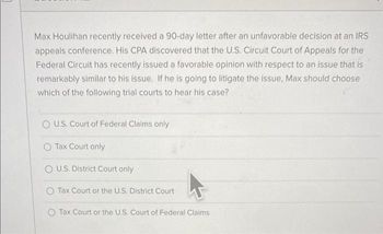 Max Houlihan recently received a 90-day letter after an unfavorable decision at an IRS
appeals conference. His CPA discovered that the U.S. Circuit Court of Appeals for the
Federal Circuit has recently issued a favorable opinion with respect to an issue that is
remarkably similar to his issue. If he is going to litigate the issue, Max should choose
which of the following trial courts to hear his case?
O U.S. Court of Federal Claims only
O Tax Court only
OU.S. District Court only
Tax Court or the U.S. District Court
Tax Court or the U.S. Court of Federal Claims