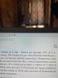 atformld%3D1030
Volume of a Gas Natural gas provides 25% of U.S.
energy. The volume of a gas varies inversely with the pres-
sure and directly with the temperature. (Temperature must
be measured in kelvins (K), a unit of measurement used in
physics.) If a certain gas occupies a volume of 1.3 liters at
300 K and a pressure of 18 newtons per square centimeter,
find the volume at 340 K and a pressure of 24 newtons per
square centimeter.
Flectui
