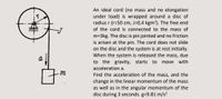 An ideal cord (no mass and no elongation
under load) is wrapped around a disc of
radius r (r=50 cm, J=0,4 kgm²). The free end
of the cord is connected to the mass of
m=3kg. The disc is pin jointed and no friction
is arisen at the pin. The cord does not slide
on the disc and the system is at rest initially.
When the system is released the mass, due
to the gravity, starts
a
to
move with
acceleration a.
Find the acceleration of the mass, and the
change in the linear momentum of the mass
as well as in the angular momentum of the
disc during 3 seconds. g=9.81 m/s²
