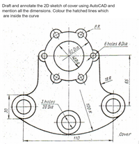 Draft and annotate the 2D sketch of cover using AutoCAD and
mention all the dimensions. Colour the hatched lines which
are inside the curve
8R
6 holes 8 Dia
62 Dia
18 R
3 holes
20 Dia
110
Cover
40 Dia
100 R
