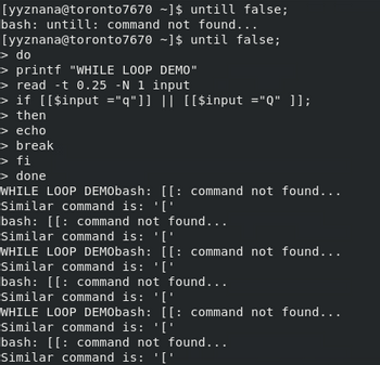 [yyznana@toronto7670
~]$ untill false;
bash: untill: command not found...
[yyznana@toronto7670 ~]$ until false;
> do
> printf "WHILE LOOP DEMO"
> read -t 0.25 -N 1 input
> if [[$input ="q"]] || [[$input ="Q" ]];
> then
> echo
> break
> fi
> done
WHILE LOOP DEMObash: [[: command not found...
Similar command is: '['
bash: [[ command not found...
Similar command is: '['
WHILE LOOP DEMObash: [[: command not found...
Similar command is: '['
bash: [[ command not found...
Similar command is: '['
WHILE LOOP DEMObash: [[: command not found...
Similar command is: '['
bash: [[ command not found...
Similar command is: '['