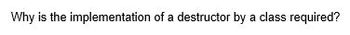 Why is the implementation of a destructor by a class required?