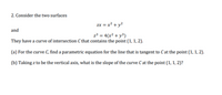 2. Consider the two surfaces
zx = x² + y?
and
z³ = 4(x² + y³)
They have a curve of intersection C that contains the point (1, 1, 2).
(a) For the curve C, find a parametric equation for the line that is tangent to C at the point (1, 1, 2).
(b) Taking z to be the vertical axis, what is the slope of the curve C at the point (1, 1, 2)?
