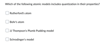 Which of the following atomic models includes quantization in their properties?
Rutherford's atom
Bohr's atom
JJ Thompson's Plumb Pudding model
Schrodinger's model