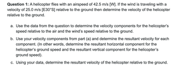 Question 1: A helicopter flies with an airspeed of 42.5 m/s [W]. If the wind is traveling with a
velocity of 25.0 m/s [E30°S] relative to the ground then determine the velocity of the helicopter
relative to the ground.
a. Use the data from the question to determine the velocity components for the helicopter's
speed relative to the air and the wind's speed relative to the ground.
b. Use your velocity components from part (a) and determine the resultant velocity for each
component. (In other words, determine the resultant horizontal component for the
helicopter's ground speed and the resultant vertical component for the helicopter's
ground speed).
c. Using your data, determine the resultant velocity of the helicopter relative to the ground.