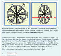 An optical chopper is a device placed in the laser beam path to periodically obstruct the light. If a
continuous wave laser beam is passed through an optical chopper, it is "chopped" into a pulsed
beam of some frequency. The light only passes in between two blades.
A student is working in a laboratory and requires a pulsed las
beam. However, the student only
has a continuous wave laser. The student knows that they can use a chopper instead of having to
purchase a brand new laser. The chopper has 8 blades (just like in the graphic above), and is
rated to supply frequencies between 4Hz and 10kHz. Each blade subtends an angle 0=0.384 rad.
If the pulsed beam is desired to have each pulse train (the light in between two gaps) last 71.18
us, what frequency should the student select for the optical chopper? Include SI units
2nf)
(Hint: frequency and angular velocity are related by the formula w =
Answer: 0.896 Hz
