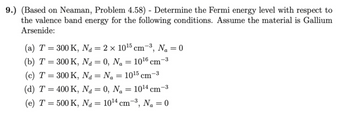 9.) (Based on Neaman, Problem 4.58) - Determine the Fermi energy level with respect to
the valence band energy for the following conditions. Assume the material is Gallium
Arsenide:
-3
(a) T = 300 K, Na = 2 × 10¹5 cm-³, N₁ = 0
(b) T = 300 K,
Na = 0, Na = 10¹6 cm
d
(c) T = 300 K,
Na = N₁ = 10¹5 cm
d Na
(d) T = 400 K,
Na =
d
0, N₂ = 10¹4 cm
N = 10¹4 cm² Na = 0
Na
-3
(e) T = 500 K,
"