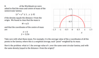 8.
of the Workbook we were
asked to find the mass and centre of mass of the
1.5
semicircular lamina
{x² + y² < 1, y 2 0}
if the density equals the distance r from the
origin. We found in class that the mass is
0.5-
M = T/3
and that the coordinates of the centre of mass
are
-1.5
-1
-0.5
0.5
1
1.5
x = 0
ỹ = 3/2n
Take care with what these mean. For example, ỹ is the average value of the y-coordinates of all the
points in the lamina, where this is a weighted average, each “point" weighted by its mass.
Here's the problem: what is ĩ, the average value of r, over the same semi-circular lamina, and with
the same density (equal to the distance r from the origin)?
