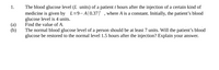 The blood glucose level (L units) of a patient t hours after the injection of a certain kind of
medicine is given by L=9- A(0.37)' , where A is a constant. Initially, the patient's blood
glucose level is 4 units.
Find the value of A.
1.
(a)
(b)
The normal blood glucose level of a person should be at least 7 units. Will the patient's blood
glucose be restored to the normal level 1.5 hours after the injection? Explain your answer.
