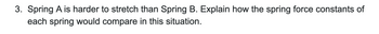 3. Spring A is harder to stretch than Spring B. Explain how the spring force constants of
each spring would compare in this situation.